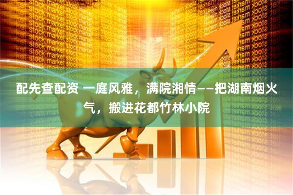 配先查配资 一庭风雅，满院湘情——把湖南烟火气，搬进花都竹林小院