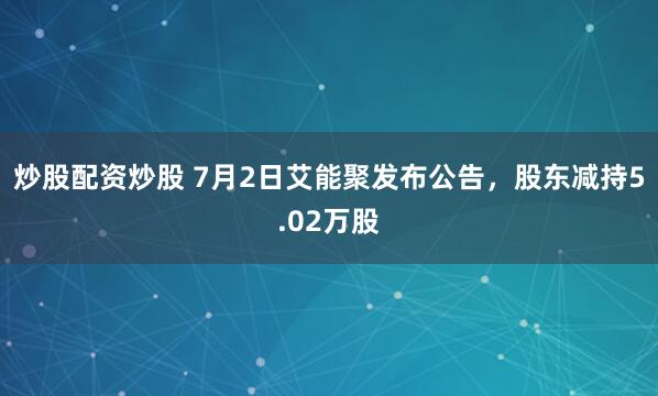 炒股配资炒股 7月2日艾能聚发布公告，股东减持5.02万股