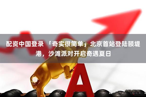 配资中国登录 「奇实很简单」北京首站登陆颐堤港，沙滩派对开启奇遇夏日