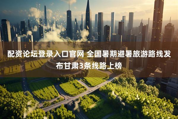 配资论坛登录入口官网 全国暑期避暑旅游路线发布甘肃3条线路上榜