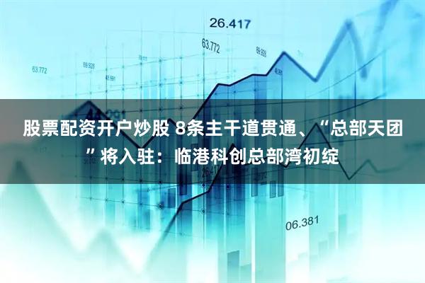 股票配资开户炒股 8条主干道贯通、“总部天团”将入驻：临港科创总部湾初绽