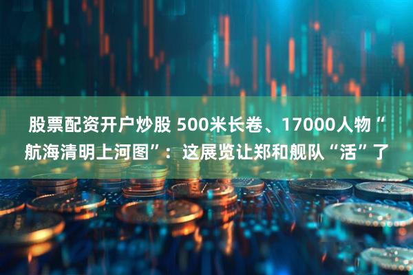 股票配资开户炒股 500米长卷、17000人物“航海清明上河图”：这展览让郑和舰队“活”了