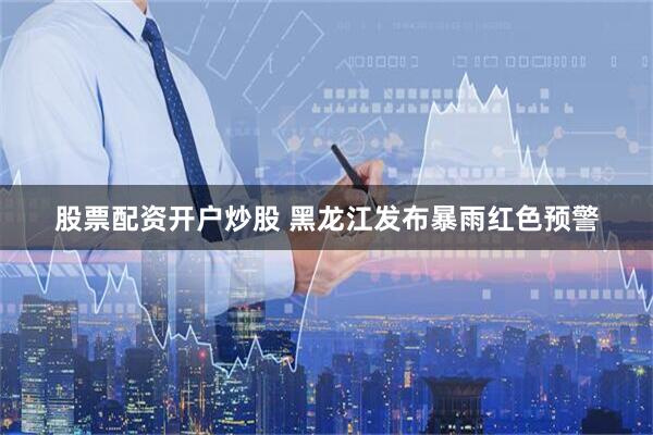 股票配资开户炒股 黑龙江发布暴雨红色预警