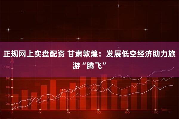 正规网上实盘配资 甘肃敦煌：发展低空经济助力旅游“腾飞”