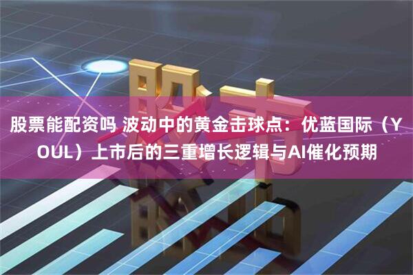 股票能配资吗 波动中的黄金击球点：优蓝国际（YOUL）上市后的三重增长逻辑与AI催化预期