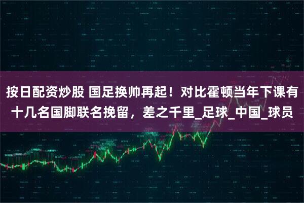 按日配资炒股 国足换帅再起！对比霍顿当年下课有十几名国脚联名挽留，差之千里_足球_中国_球员