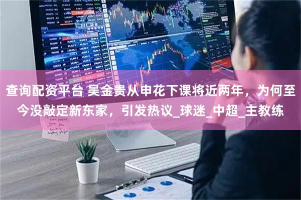 查询配资平台 吴金贵从申花下课将近两年，为何至今没敲定新东家，引发热议_球迷_中超_主教练