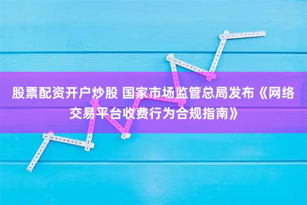 股票配资开户炒股 国家市场监管总局发布《网络交易平台收费行为合规指南》